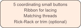 5 coordinating small buttons
Ribbon for lacing
Matching threads
Rick-Rack or trim (optional)