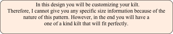   In this design you will be customizing your kilt. 
Therefore, I cannot give you any specific size information because of the 
nature of this pattern. However, in the end you will have a 
one of a kind kilt that will fit perfectly.