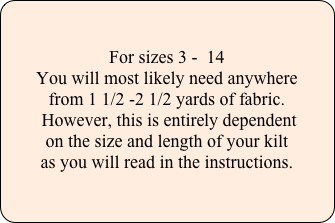 

For sizes 3 -  14
You will most likely need anywhere 
from 1 1/2 -2 1/2 yards of fabric.
 However, this is entirely dependent 
on the size and length of your kilt 
as you will read in the instructions.