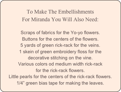 
To Make The Embellishments
For Miranda You Will Also Need:

Scraps of fabrics for the Yo-yo flowers.
Buttons for the centers of the flowers.
5 yards of green rick-rack for the veins.
1 skein of green embroidery floss for the 
decorative stitching on the vine.
Various colors od medium width rick-rack 
for the rick-rack flowers.
Little pearls for the centers of the rick-rack flowers.
1/4” green bias tape for making the leaves.
