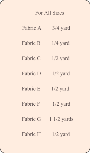 
       For All Sizes

  Fabric A        3/4 yard

               Fabric B        1/4 yard

               Fabric C        1/2 yard
 
               Fabric D        1/2 yard

               Fabric E        1/2 yard
           
               Fabric F         1/2 yard

               Fabric G      1 1/2 yards

               Fabric H        1/2 yard
