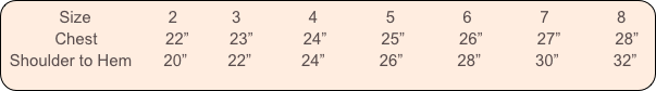           Size                 2            3               4               5               6               7               8
           Chest               22”         23”           24”            25”            26”            27”            28”
 Shoulder to Hem       20”         22”           24”            26”            28”            30”            32”